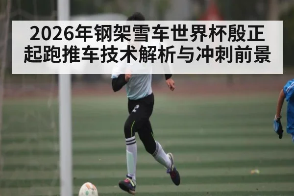 2026年钢架雪车世界杯殷正起跑推车技术解析与冲刺前景
