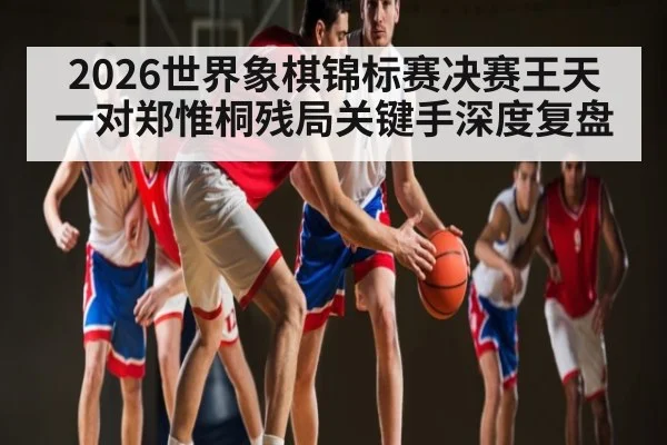 2026世界象棋锦标赛决赛王天一对郑惟桐残局关键手深度复盘