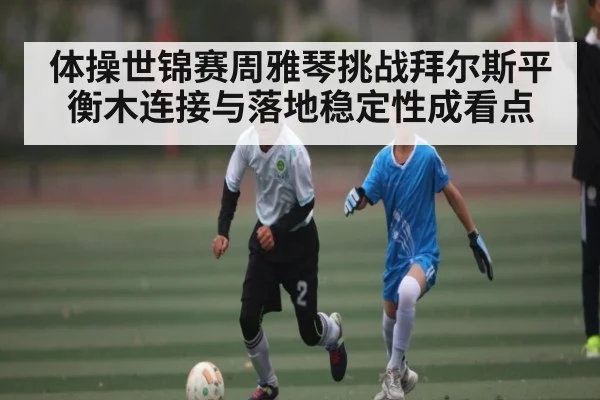 体操世锦赛周雅琴挑战拜尔斯平衡木连接与落地稳定性成看点
